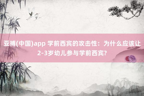 亚搏(中国)app 学前西宾的攻击性：为什么应该让2-3岁幼儿参与学前西宾?