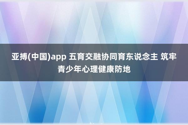 亚搏(中国)app 五育交融协同育东说念主 筑牢青少年心理健康防地