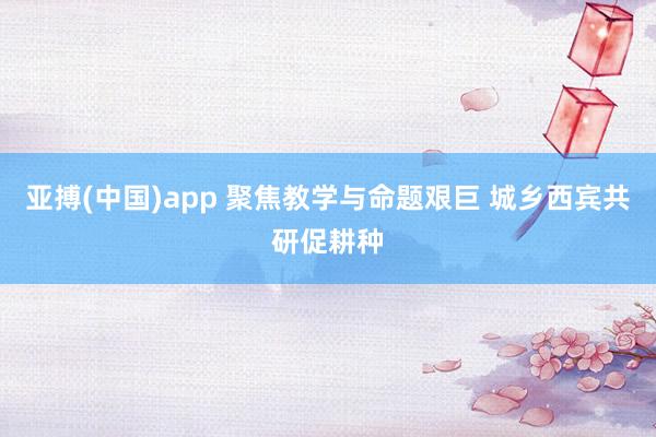 亚搏(中国)app 聚焦教学与命题艰巨 城乡西宾共研促耕种