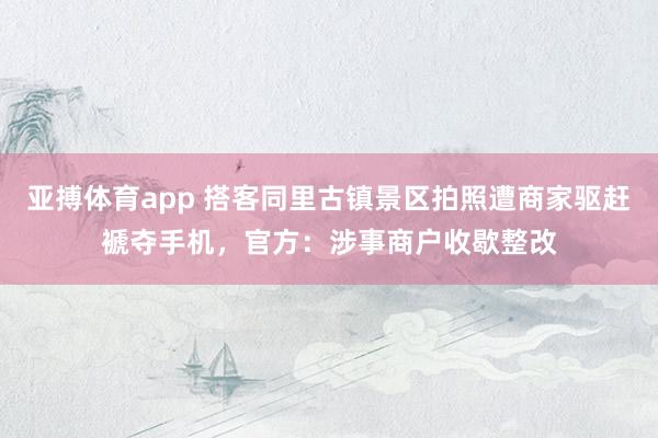 亚搏体育app 搭客同里古镇景区拍照遭商家驱赶褫夺手机，官方：涉事商户收歇整改