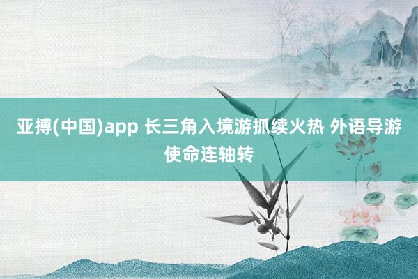 亚搏(中国)app 长三角入境游抓续火热 外语导游使命连轴转