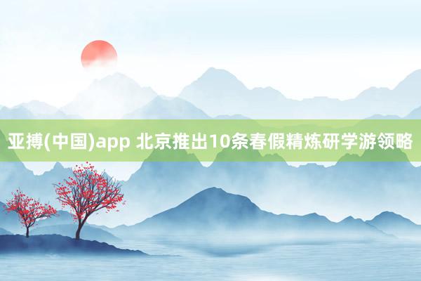 亚搏(中国)app 北京推出10条春假精炼研学游领略