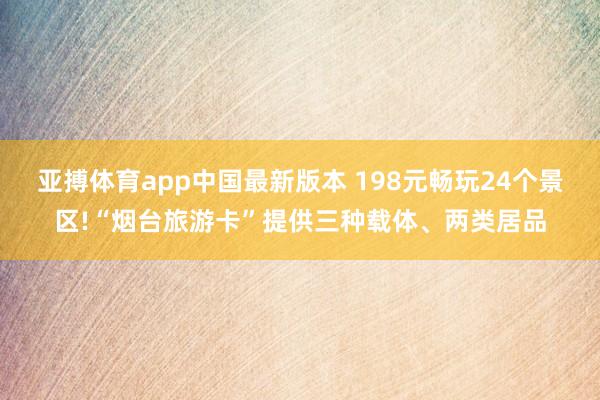 亚搏体育app中国最新版本 198元畅玩24个景区!“烟台旅游卡”提供三种载体、两类居品