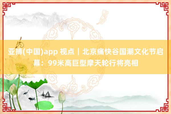 亚搏(中国)app 视点｜北京痛快谷国潮文化节启幕：99米高巨型摩天轮行将亮相