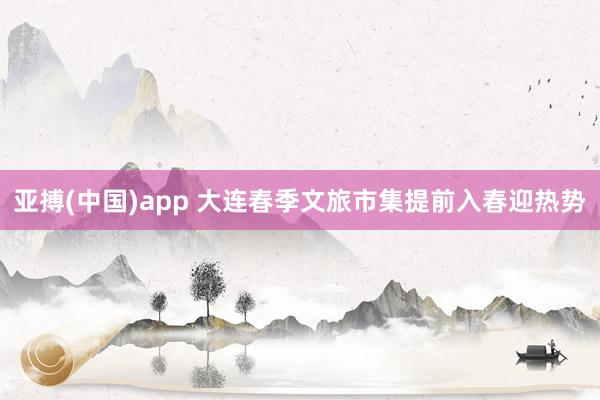 亚搏(中国)app 大连春季文旅市集提前入春迎热势