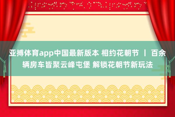 亚搏体育app中国最新版本 相约花朝节 丨 百余辆房车皆聚云峰屯堡 解锁花朝节新玩法