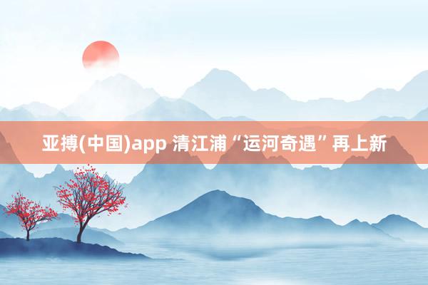 亚搏(中国)app 清江浦“运河奇遇”再上新