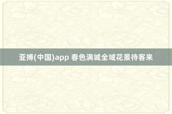 亚搏(中国)app 春色满城全域花景待客来