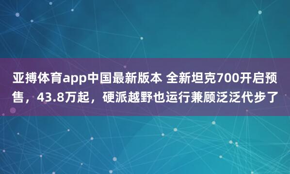 亚搏体育app中国最新版本 全新坦克700开启预售，43.8万起，硬派越野也运行兼顾泛泛代步了