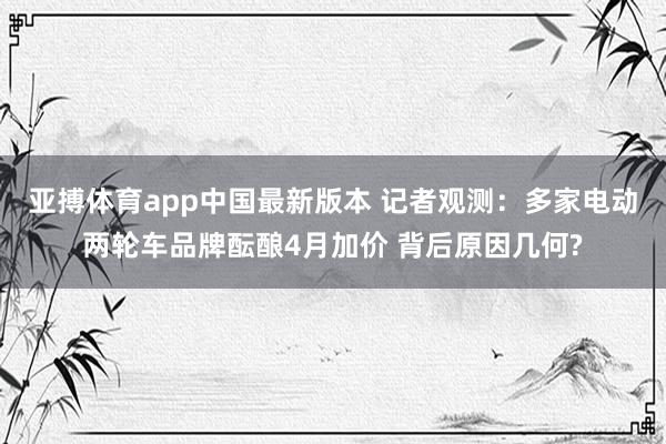 亚搏体育app中国最新版本 记者观测：多家电动两轮车品牌酝酿4月加价 背后原因几何?