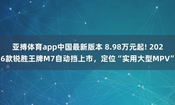 亚搏体育app中国最新版本 8.98万元起! 2026款锐胜王牌M7自动挡上市，定位“实用大型MPV”