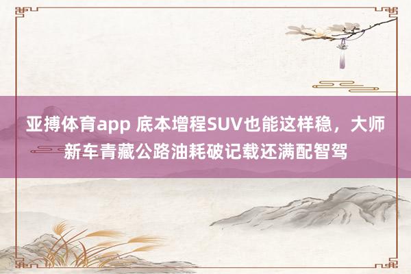 亚搏体育app 底本增程SUV也能这样稳，大师新车青藏公路油耗破记载还满配智驾