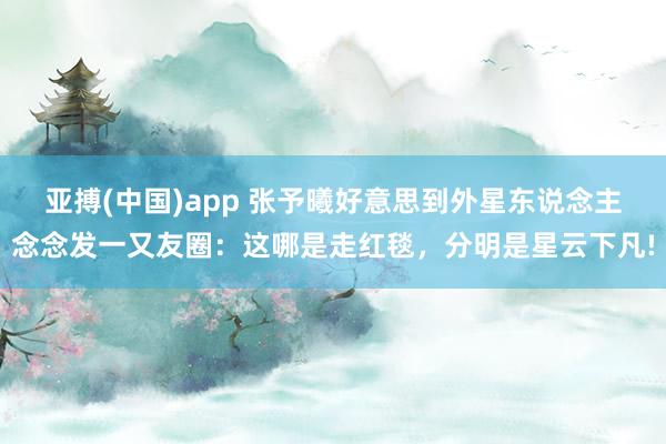 亚搏(中国)app 张予曦好意思到外星东说念主念念发一又友圈：这哪是走红毯，分明是星云下凡!
