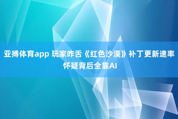 亚搏体育app 玩家咋舌《红色沙漠》补丁更新速率 怀疑背后全靠AI