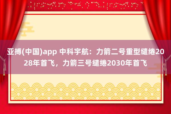 亚搏(中国)app 中科宇航：力箭二号重型缱绻2028年首飞，力箭三号缱绻2030年首飞