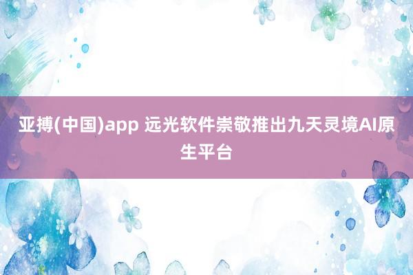 亚搏(中国)app 远光软件崇敬推出九天灵境AI原生平台