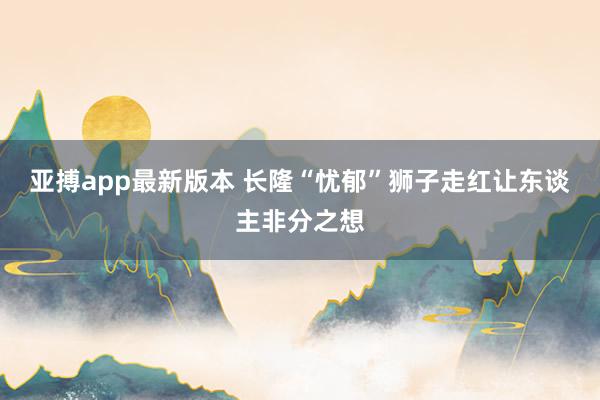 亚搏app最新版本 长隆“忧郁”狮子走红让东谈主非分之想