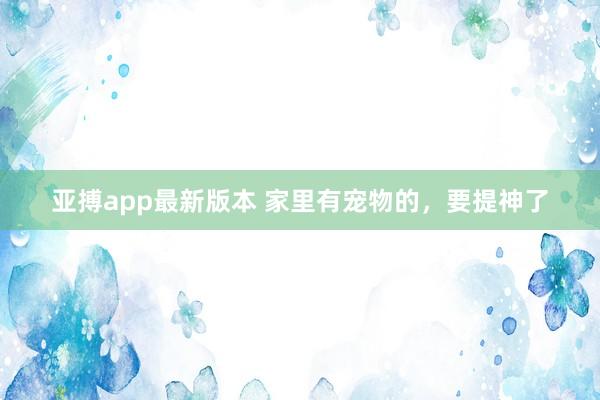 亚搏app最新版本 家里有宠物的，要提神了