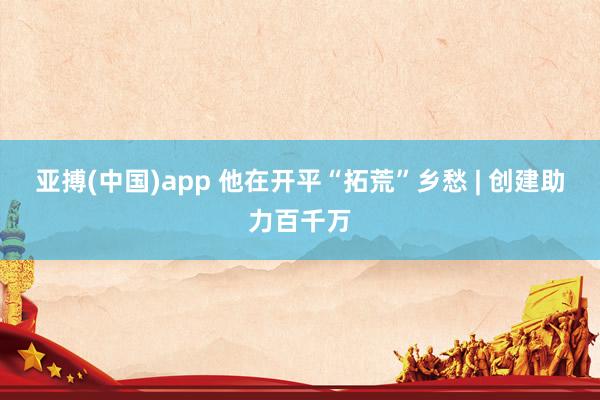 亚搏(中国)app 他在开平“拓荒”乡愁 | 创建助力百千万