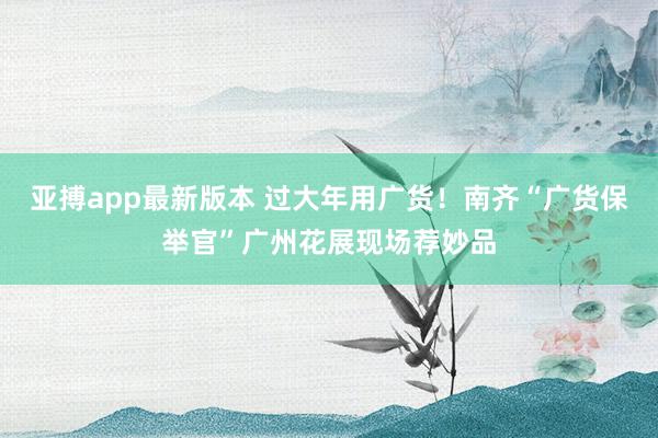 亚搏app最新版本 过大年用广货！南齐“广货保举官”广州花展现场荐妙品