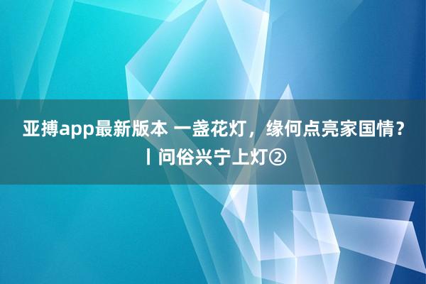 亚搏app最新版本 一盏花灯，缘何点亮家国情？丨问俗兴宁上灯②