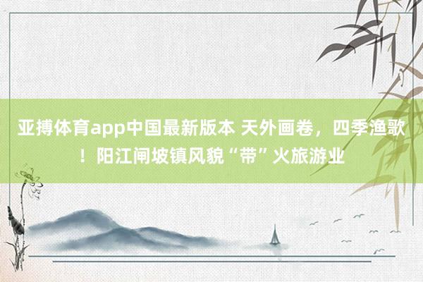 亚搏体育app中国最新版本 天外画卷，四季渔歌！阳江闸坡镇风貌“带”火旅游业