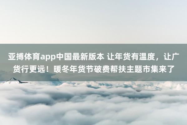 亚搏体育app中国最新版本 让年货有温度，让广货行更远！暖冬年货节破费帮扶主题市集来了