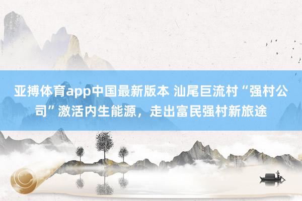 亚搏体育app中国最新版本 汕尾巨流村“强村公司”激活内生能源，走出富民强村新旅途