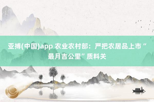 亚搏(中国)app 农业农村部：严把农居品上市“最月吉公里”质料关
