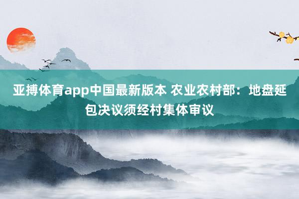 亚搏体育app中国最新版本 农业农村部：地盘延包决议须经村集体审议