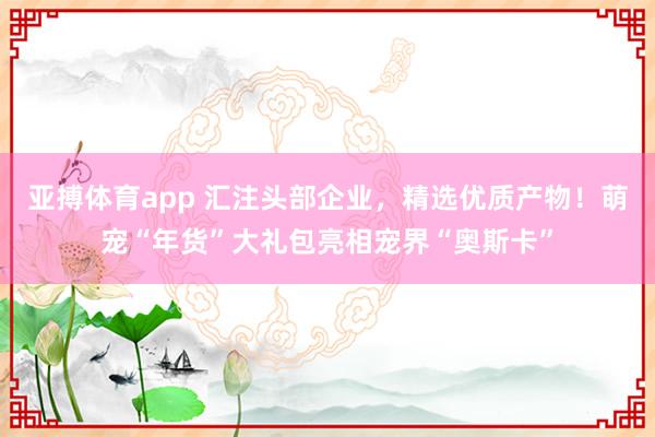 亚搏体育app 汇注头部企业，精选优质产物！萌宠“年货”大礼包亮相宠界“奥斯卡”