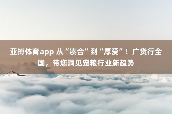 亚搏体育app 从“凑合”到“厚爱”！广货行全国，带您洞见宠粮行业新趋势