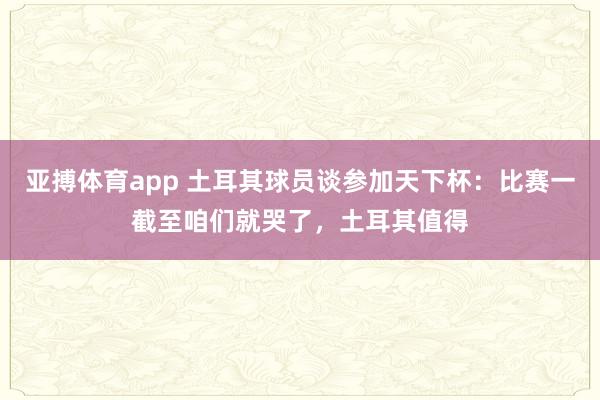 亚搏体育app 土耳其球员谈参加天下杯：比赛一截至咱们就哭了，土耳其值得