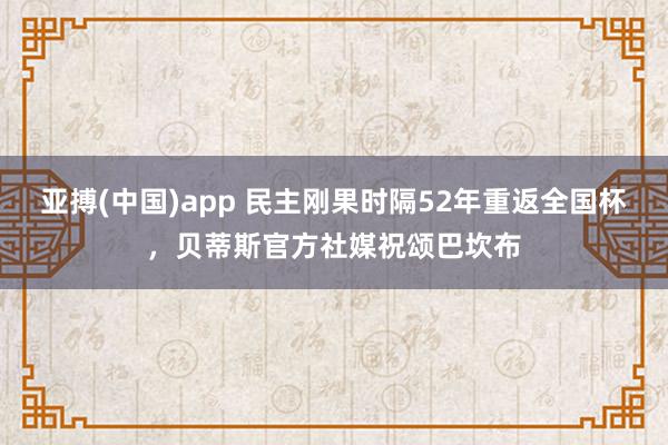 亚搏(中国)app 民主刚果时隔52年重返全国杯，贝蒂斯官方社媒祝颂巴坎布