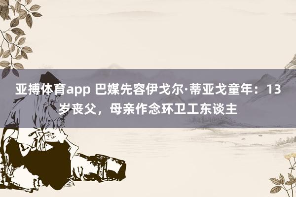 亚搏体育app 巴媒先容伊戈尔·蒂亚戈童年：13岁丧父，母亲作念环卫工东谈主