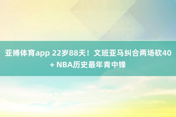 亚搏体育app 22岁88天！文班亚马纠合两场砍40+ NBA历史最年青中锋