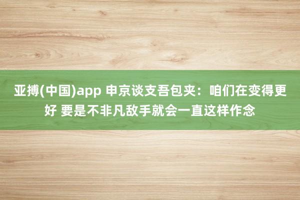 亚搏(中国)app 申京谈支吾包夹：咱们在变得更好 要是不非凡敌手就会一直这样作念