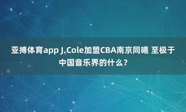 亚搏体育app J.Cole加盟CBA南京同曦 至极于中国音乐界的什么？