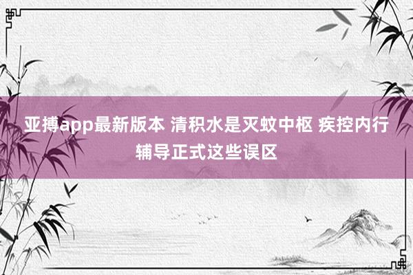 亚搏app最新版本 清积水是灭蚊中枢 疾控内行辅导正式这些误区