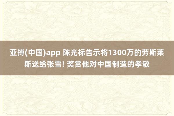 亚搏(中国)app 陈光标告示将1300万的劳斯莱斯送给张雪! 奖赏他对中国制造的孝敬