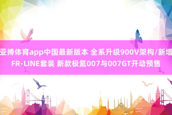 亚搏体育app中国最新版本 全系升级900V架构/新增FR-LINE套装 新款极氪007与007GT开动预售