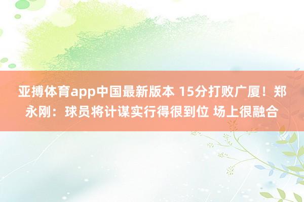 亚搏体育app中国最新版本 15分打败广厦！郑永刚：球员将计谋实行得很到位 场上很融合
