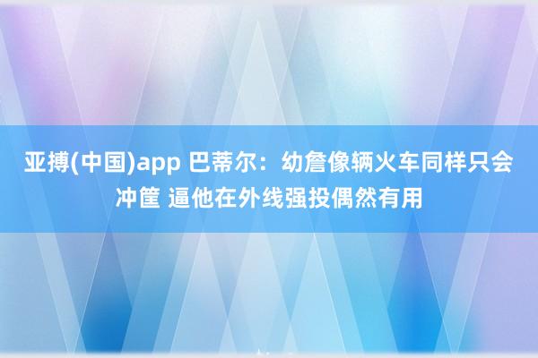 亚搏(中国)app 巴蒂尔：幼詹像辆火车同样只会冲筐 逼他在外线强投偶然有用