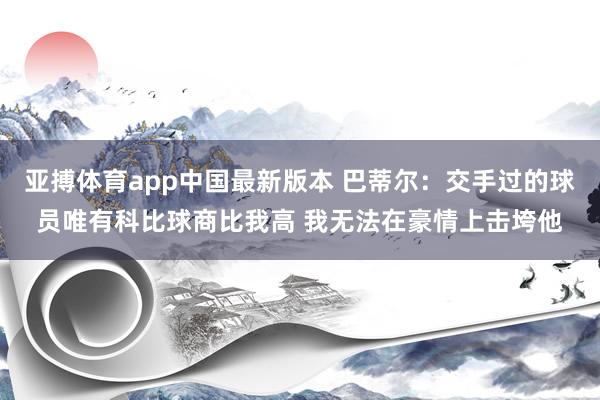 亚搏体育app中国最新版本 巴蒂尔：交手过的球员唯有科比球商比我高 我无法在豪情上击垮他