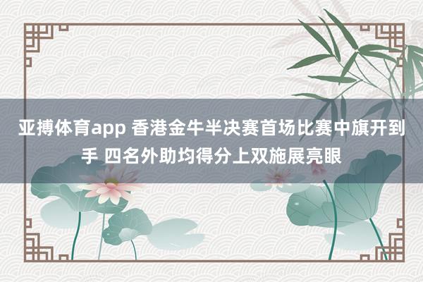 亚搏体育app 香港金牛半决赛首场比赛中旗开到手 四名外助均得分上双施展亮眼