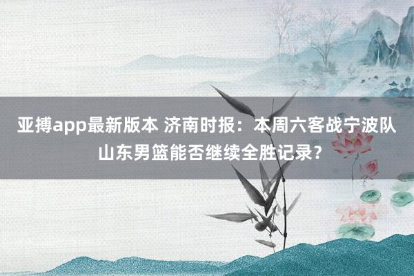 亚搏app最新版本 济南时报：本周六客战宁波队 山东男篮能否继续全胜记录？