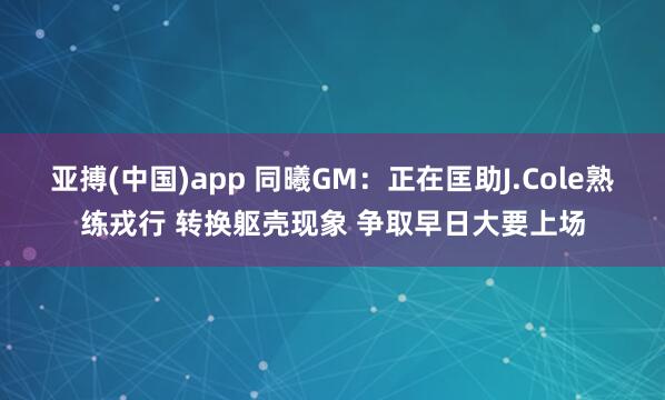 亚搏(中国)app 同曦GM：正在匡助J.Cole熟练戎行 转换躯壳现象 争取早日大要上场