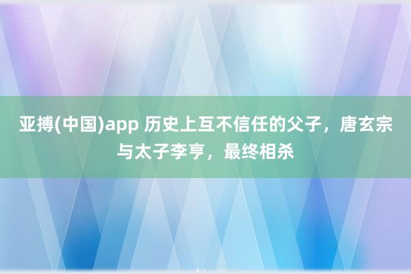 亚搏(中国)app 历史上互不信任的父子，唐玄宗与太子李亨，最终相杀