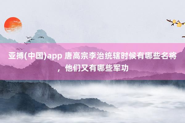 亚搏(中国)app 唐高宗李治统辖时候有哪些名将，他们又有哪些军功