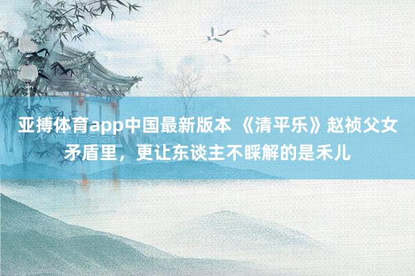 亚搏体育app中国最新版本 《清平乐》赵祯父女矛盾里，更让东谈主不睬解的是禾儿
